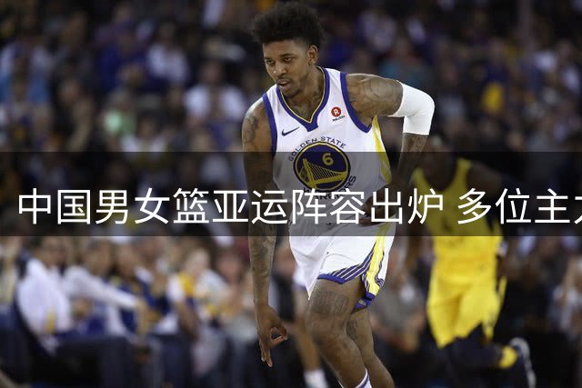 中国男女篮亚运阵容出炉 多位主力缺阵新星入选