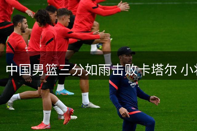 中国男篮三分如雨击败卡塔尔 小将杨瀚森表现抢眼