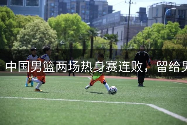 中国男篮两场热身赛连败，留给男篮调整磨合的时间真的不多了！