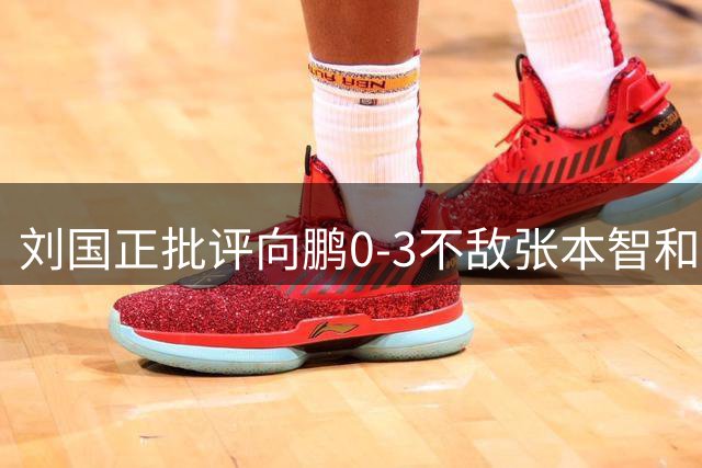 刘国正批评向鹏0-3不敌张本智和：打得很窝囊，没完全发挥出应有水平