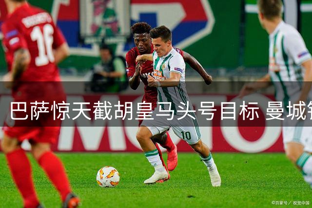 巴萨惊天截胡皇马头号目标 曼城铁腰天价加盟震撼足坛