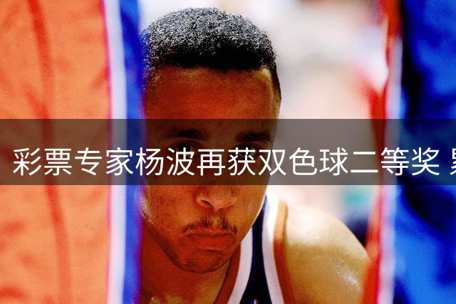 彩票专家杨波再获双色球二等奖 累计奖金突破6200万