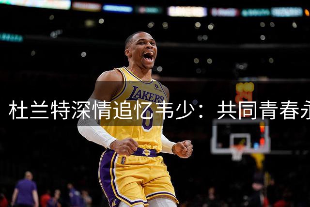 杜兰特深情追忆韦少：共同青春永不褪色