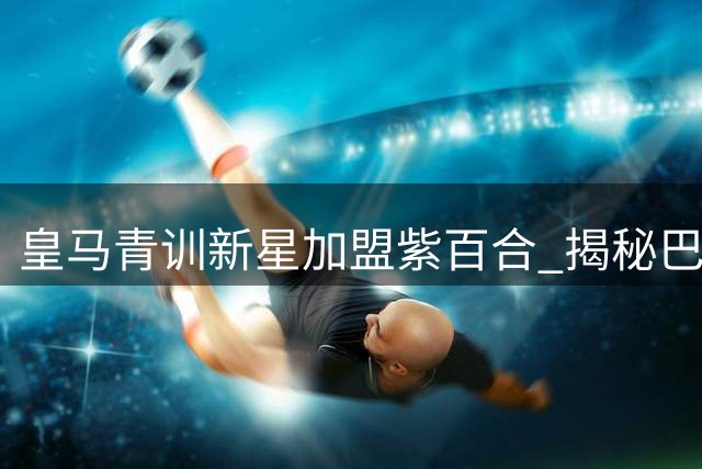 皇马青训新星加盟紫百合 揭秘巴尔德佩尼亚斯为何钟情佛罗伦萨