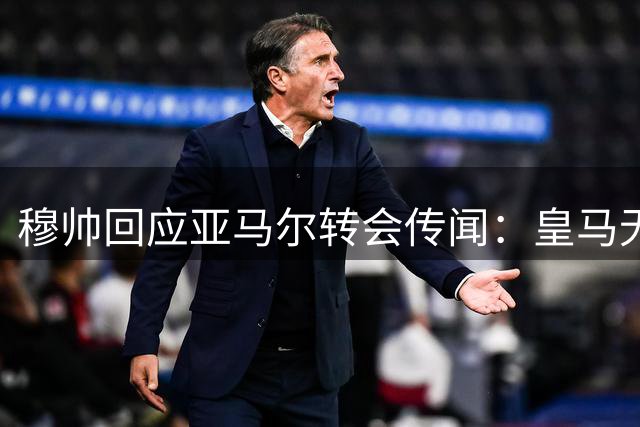 穆帅回应亚马尔转会传闻：皇马无需引援现有阵容已足够强大