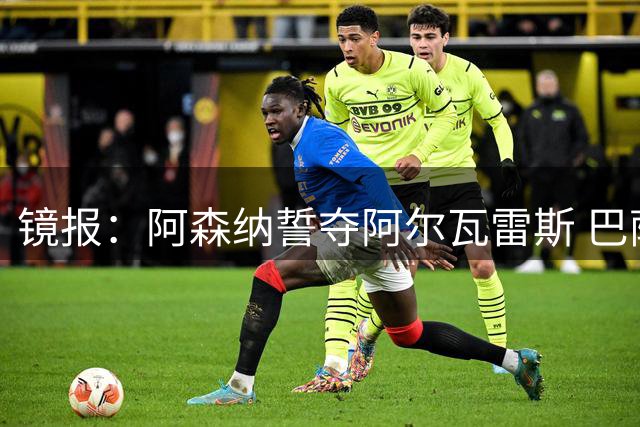 镜报：阿森纳誓夺阿尔瓦雷斯 巴萨或改追哲凯赖什