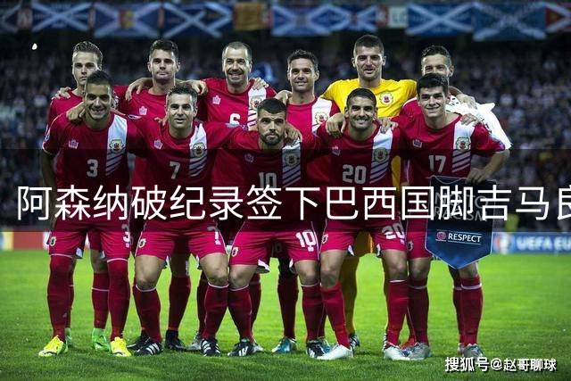 阿森纳破纪录签下巴西国脚吉马良斯，转会谈判终获突破