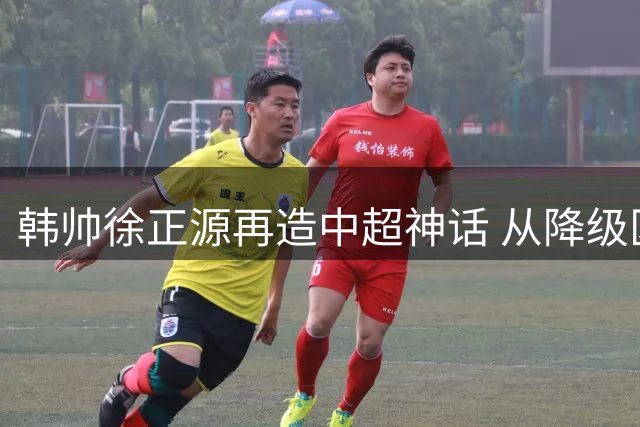 韩帅徐正源再造中超神话 从降级区到亚冠区的神奇逆袭